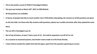 • This is the prelims round of TCCQ’17 Chandigarh Edition.
• The quiz was hosted on March 18th, 2017 at IISER Mohali.
• All 20 questions are available.
• In favour of people who like to mock another city’s TCCQ before attempting, the answers to all 20 questions are given
on the last slide. For those who like answers with questions, please see crucible-chronicles after they upload the same
there.
• The cut-off in Chandigarh was 15.
• Out of top 10 teams, at least 7 had a score of 15. Giri said he expected a cut off of 9 or 10.
• As a surprise to seasoned quizzers, two fresher teams made it to the finals directly.
• I have tried to include the subtle hints that Giri gave, apart from the question apeearing on screen.
 