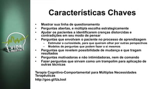Características Chaves
• Mostrar sua linha de questionamento
• Perguntas abertas, e múltipla escolha estrategicamente
• Ajudar os pacientes a identificarem crenças distorcidas e
contradições em seu modo de pensar
• Perguntas que envolvam o paciente no processo de aprendizagem
– Estimular a curiosidade, para que queiram olhar por outras perspectivas
– Modelos de perguntas que podem fazer a si mesmos
• Perguntas que revelem possibilidade de mudança e que tragam
resultados
• Perguntas motivadoras e não intimidadoras, nem de comando
• Fazer perguntas que sirvam como um trampolim para aplicação de
outras técnicas
Terapia Cognitivo-Comportamental para Múltiplas Necessidades
Terapêuticas
http://goo.gl/UzJooI
 