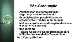 Pós-Graduação
• Atualização= melhores práticas +
segurança + reconhecimento
• Especialização= possibilidades de
crescimento + melhor remuneração
• Melhores professores da região (docência
e experiência prática)
• Investimento
• Terapia Cognitivo-Comportamental para
Múltiplas Necessidades Terapêuticas
http://goo.gl/UzJooI
 