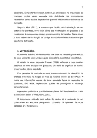 9
satisfatório. É importante destacar, também, as dificuldades na implantação do
processo, muitas vezes causada pela deficiência nas competências
necessárias para a equipe, aspecto este que está relacionado ao baixo nível de
formação.
Segundo Guia (2011), a empresa que decidir pela implantação de um
sistema da qualidade, deve estar ciente das modificações no processo e as
resistências à mudança que podem ocorrer na rotina de trabalho. Diante disso,
o novo sistema terá a função de corrigir as inconformidades ocasionadas por
esta forma de trabalho.
3. METODOLOGIA
O presente trabalho foi desenvolvido com base na metodologia de estudo
de caso, utilizando-se de uma pesquisa exploratória, quantitativa e qualitativa.
O estudo de caso, segundo Bressan (2014), refere-se a uma análise,
descritiva de uma situação em particular; um meio de organizar os dados,
preservando o objeto estudado.
Esta pesquisa foi realizada em uma empresa do ramo de laboratório de
análises industriais, na Região do Vale do Paraíba, interior de São Paulo. A
busca por informações acerca do tema estudado focou os conceitos de
qualidade, ISO 9001, implantação, quebra de paradigmas e mudança
comportamental.
A pesquisa qualitativa e quantitativa compõe-se da interação entre a coleta
e análise dos dados (FRANCISCO, 2003).
O instrumento utilizado para coleta de dados foi a aplicação de um
questionário na empresa pesquisada, contendo 10 questões fechadas
aplicadas a 17 funcionários.
 