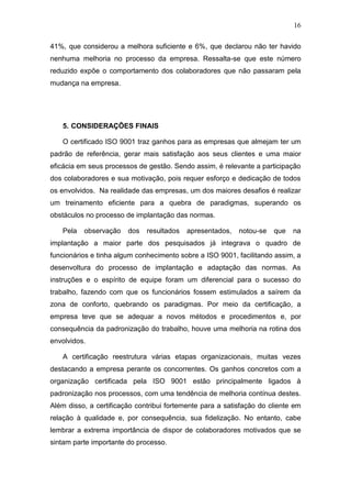 16
41%, que considerou a melhora suficiente e 6%, que declarou não ter havido
nenhuma melhoria no processo da empresa. Ressalta-se que este número
reduzido expõe o comportamento dos colaboradores que não passaram pela
mudança na empresa.
5. CONSIDERAÇÕES FINAIS
O certificado ISO 9001 traz ganhos para as empresas que almejam ter um
padrão de referência, gerar mais satisfação aos seus clientes e uma maior
eficácia em seus processos de gestão. Sendo assim, é relevante a participação
dos colaboradores e sua motivação, pois requer esforço e dedicação de todos
os envolvidos. Na realidade das empresas, um dos maiores desafios é realizar
um treinamento eficiente para a quebra de paradigmas, superando os
obstáculos no processo de implantação das normas.
Pela observação dos resultados apresentados, notou-se que na
implantação a maior parte dos pesquisados já integrava o quadro de
funcionários e tinha algum conhecimento sobre a ISO 9001, facilitando assim, a
desenvoltura do processo de implantação e adaptação das normas. As
instruções e o espírito de equipe foram um diferencial para o sucesso do
trabalho, fazendo com que os funcionários fossem estimulados a saírem da
zona de conforto, quebrando os paradigmas. Por meio da certificação, a
empresa teve que se adequar a novos métodos e procedimentos e, por
consequência da padronização do trabalho, houve uma melhoria na rotina dos
envolvidos.
A certificação reestrutura várias etapas organizacionais, muitas vezes
destacando a empresa perante os concorrentes. Os ganhos concretos com a
organização certificada pela ISO 9001 estão principalmente ligados à
padronização nos processos, com uma tendência de melhoria contínua destes.
Além disso, a certificação contribui fortemente para a satisfação do cliente em
relação à qualidade e, por consequência, sua fidelização. No entanto, cabe
lembrar a extrema importância de dispor de colaboradores motivados que se
sintam parte importante do processo.
 