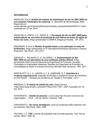 17
REFERÊNCIAS
ANHOLON, R.et al. Análise do impacto da implantação da nbr iso 2001:2000 em
uma empresa metalúrgica de campinas. In: Seminário de Administração, 2006.
Disponível em:
<www.ead.fea.usp.br/semead/9semead/resultado_semead/trabalhosPDF/311.pdf>.
Acessado em: 01 set. 2014.
ANHOLON, R.; PINTO, J. S.; ZOQUI, E. J. Percepção da nbr iso 9001:2008 pelos
colaboradores de uma linha de produção de uma fábrica de tintas da região de
franco da rocha. Artigo apresentado no SIMPOI, Bragança Paulista – SP, 2013.
ASSUNÇÃO, D. S.et al. Modelo de gestão kaizen e sua aplicação no setor de
fertilizantes. Artigo apresentado no 4º International Workshop Advances in Cleaner
Production, São Paulo – SP, 2013.
AZEVEDO, L.; SALGADO, E. G.; SILVEIRA L. A. Implementação da ISO
9001:2008 em um laboratório de uma instituição pública federal. Artigo
apresentado XXXI Encontro Nacional de Engenharia de Produção, Inovação
Tecnológica e Propriedade Intelectual: Desafios da Engenharia de Produção na
Consolidação do Brasil no Cenário Econômico Mundial, Belo Horizonte – MG, 2011.
BORTOLOTTI, S. L. V.; JÚNIOR, A. F. S.; ANDRADE, D. F. Resistência à
mudança organizacional: avaliação de atitudes e reações em grupo de indivíduos.
[s.l.]VIII SEGeT – Simpósio de Excelência em Gestão e Tecnologia – 2011.
BRESSAN, F. O método de estudo de caso. Disponível em:
<http://www.fecap.br/adm_online/art11/flavio.htm> FEA – USP, Acessado em: 03
Set. 2014.
CHIAVENATO, I. Gestão de pessoas: o novo papel dos recursos humanos nas
organizações. – 19 ed. – Rio de Janeiro: Campus, 1999.
CHIAVENATO, I. Os novos paradigmas: como as mudanças estão mexendo com
as empresas. São Paulo: Atlas, 1998.
FALCONI, V. C. TQC: controle da qualidade total (no estilo japonês). 3.ed. Rio de
Janeiro: Bloch, 1992. 2p.
 