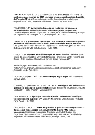 18
FANTIM, A. V.; FERREIRA, E. J.; HELDT, M. S. As dificuldades e desafios na
implantação das normas iso 9001 em micro empresas metalúrgicas da região
de Pompéia-SP. Acadêmicos do curso gestão da qualidade e produtividade
empresarial do centro universitário de Lins – Unilins, Lins – SP, 2010.
FRANCISCO, R. P. Metodologia de gestão de mudanças para apoiar a
implementação e manutenção de um sistema de gestão da qualidade.
Dissertação (Mestrado em Engenharia de Produção) – Programa de Pós-graduação
em Engenharia de Produção, UFSC, Florianópolis – SC, 2003.
FRAGA, S. V. A qualidade na construção civil: uma breve revisão bibliográfica
do tema e a implementação da iso 9001 em construtoras de belo horizonte.
Monografia apresentada ao Curso de Especialização em Construção Civil da Escola
de Engenharia, UFMG, Belo Horizonte – MG, 2011.
GUIA, S. M. P. Impactos da implementação do norma iso 9001:2008 nas ipss:
estudo de casos múltiplos. Universidade Católica Portuguesa, Centro Regional das
Beiras – Pólo de Viseu, Mestrado em Serviço Social. Portugal, 2011.
ISO© Copyright. ISO online, 2014.Disponível em:
<http://www.iso.org/iso/home/standards/management-standards/iso_9000.htm>
Acessado em: 24 Ago. 2014.
LAUGENI, F. P.; MARTINS, P. G. Administração da produção.2.ed. São Paulo:
Saraiva, 2005.
LOURENÇO, L.; MAINARDES, E. W.; TONTINI, G. Percepções dos conceitos de
qualidade e gestão pela qualidade total: estudo de caso na universidade. Revista
Gestão.Org – 8 (2): 279-297 – Mai/Ago 2010.
MARCONDES, R. S. Aplicação da norma ISO 9001:2000 em uma instituição
federal de ensino superior. XXV Encontro Nacional de Engenharia de Produção
Porto Alegre - RS, 2005.
MENDONÇA, M. M. A. F. Gestão da qualidade e gestão da informação: o caso
do processo de concepção e desenvolvimento de uma PME de base
tecnológica. Dissertação realizada no âmbito do Mestrado Integrado em
Engenharia Electrotécnica e de Computadores Major Automação, Faculdade de
Engenharia da Universidade do Porto FEUP, Portugal, Julho, 2008.
 