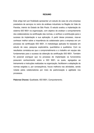 RESUMO
Este artigo tem por finalidade apresentar um estudo de caso de uma empresa
prestadora de serviços no ramo de análises industriais na Região do Vale do
Paraíba, interior do Estado de São Paulo. O estudo avaliou a implantação do
sistema ISO 9001 na organização, com objetivo de analisar o comportamento
dos colaboradores na certificação das normas, e verificar a contribuição para o
sucesso da implantação e sua aplicação. A partir desse processo, visa-se
conhecer melhor sobre a importância do colaborador para a empresa em um
processo de certificação ISO 9001. A metodologia aplicada foi baseada em
estudo de caso, pesquisa exploratória, quantitativa e qualitativa. Com os
resultados constatou-se que o comprometimento e o trabalho em equipe são
fundamentais para o sucesso da obtenção da certificação ISO 9001. Também
foi possível averiguar que no processo de implantação os funcionários
possuíam conhecimento sobre a ISO 9001, os quais, agregados ao
treinamento e instruções realizadas na organização, facilitaram a adaptação às
normas exigidas e, por consequência, houve melhoria nas atividades, sendo
notada pelos colaboradores por meio da padronização e agilidade nos
processos.
Palavras Chaves: Qualidade, ISO 9001, Comportamento.
 