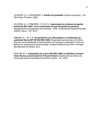 19
OLIVEIRA, O. J.; PALMISANO, A. Gestão da qualidade: tópicos avançados. 1.ed.
São Paulo: Thomson, 2004.
OLIVEIRA, O. J.; PINHEIRO, C. R. M. S. Implantação de sistemas de gestão
ambiental ISO 14001: uma contribuição da área de gestão de pessoas.
Departamento de Engenharia de Produção – DEP, Universidade Estadual Paulista –
UNESP, Bauru – SP, 2010.
RIBEIRO, S. I. M. C. P. Os benefícios e as dificuldades na certificação da
qualidade Norma NP EN ISO 9001:2008. Dissertação apresentada ao Instituto
Superior de Contabilidade e Administração do Porto para a obtenção do Grau de
Mestre em Assessoria de Administração, Instituto Politécnico do Porto, Portugal -
São Mamede de Infesta, 2012.
WALTER, M. T. Implantação da norma ISO 9001:2000 na biblioteca ministro
Victor Nunes Leal do Supremo Tribunal Federal. Doutoranda em ciência da
informação pela Universidade de Brasília, Brasília – DF, 2005.
 