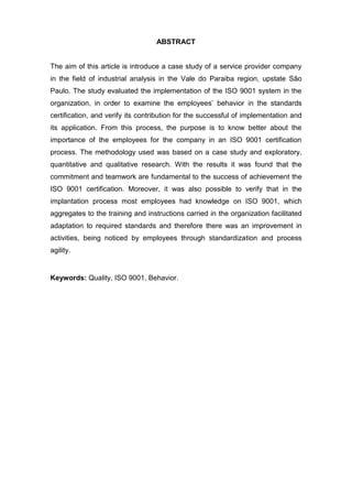 ABSTRACT
The aim of this article is introduce a case study of a service provider company
in the field of industrial analysis in the Vale do Paraiba region, upstate São
Paulo. The study evaluated the implementation of the ISO 9001 system in the
organization, in order to examine the employees’ behavior in the standards
certification, and verify its contribution for the successful of implementation and
its application. From this process, the purpose is to know better about the
importance of the employees for the company in an ISO 9001 certification
process. The methodology used was based on a case study and exploratory,
quantitative and qualitative research. With the results it was found that the
commitment and teamwork are fundamental to the success of achievement the
ISO 9001 certification. Moreover, it was also possible to verify that in the
implantation process most employees had knowledge on ISO 9001, which
aggregates to the training and instructions carried in the organization facilitated
adaptation to required standards and therefore there was an improvement in
activities, being noticed by employees through standardization and process
agility.
Keywords: Quality, ISO 9001, Behavior.
 