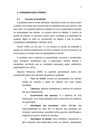 4
2. FUNDAMENTAÇÃO TEÓRICA
2.1. Conceito de Qualidade
A qualidade pode ter várias definições, depende do ponto de vista de quem
a analisa. Um produto e/ou serviço pode ter qualidade para uma pessoa e não
para outra. Ter qualidade significa se adequar ao uso, à capacidade de atender
às necessidades dos clientes, um produto isento de defeitos, o mínimo de
perdas de produtos no processo. Sendo assim, qualidade é a capacidade de
qualquer objeto ou ação de corresponder ao objetivo a que se propõe.
(LOURENÇO; MAINARDES; TONTINI, 2010).
Falconi (1992, p.2) diz que “[...] um produto ou serviço de qualidade é
aquele que atende perfeitamente, de forma confiável, de forma acessível, de
forma segura e no tempo certo às necessidades do cliente”.
A qualidade visa a melhoria na produtividade, aumentar a lucratividade,
gerar vantagens competitivas para a organização, eliminar defeitos e
retrabalhos, permitindo que os resultados alcançados sejam satisfatórios
(ASSUNÇÃO et al, 2013).
Segundo Mendonça (2008), os aspectos apresentados abaixo são
considerados alguns dos princípios da gestão da qualidade:
 Foco no cliente: envolve as necessidades dos clientes,
análise de mercado e ações de melhoria com base nesses
resultados.
 Liderança: objetivos desafiadores e melhoria da confiança
dos seus colaboradores.
 Envolvimento das pessoas: é a essência de uma
organização, é ter responsabilidade pelo cumprimento dos objetivos
da organização.
 Abordagem por processos: melhor definição das
responsabilidades de cada ator no decorrer das atividades que
compõem cada processo, possibilita tornar possível a identificação e
medição dos inputs e outputs do processo.
 Abordagem da gestão: como identificar, compreender e
gerir processos inter-relacionados como um sistema, compreender
 
