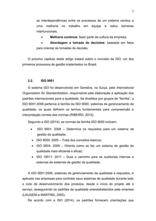 5
as interdependências entre os processos de um sistema conduz a
uma melhoria no trabalho em equipe e reduz barreiras
interfuncionais.
 Melhoria contínua: fazer parte da cultura da empresa.
 Abordagem a tomada de decisões: baseada em fatos
para orientar às tomadas de decisão.
O próximo capitulo deste artigo tratará sobre o conceito de ISO, um dos
primeiros processos de gestão implantados no Brasil.
2.2. ISO 9001
O sistema ISO foi desenvolvido em Genebra, na Suíça, pela International
Organization for Standardization, responsável pela elaboração e aplicação dos
padrões internacionais para a qualidade. Se divididos por grupos de “família”, a
ISO 9001:2008 pertence à família da ISO 9000, sistemas de gerenciamento de
qualidade, os quais definem os termos fundamentais para compreensão e
interpretação correta das normas (RIBEIRO, 2012).
Segundo a ISO (2014), as normas da família ISO 9000 incluem:
 ISO 9001: 2008 – Determina os requisitos para um sistema de
gestão da qualidade;
 ISO 9000: 2005 – Trata dos conceitos básicos;
 ISO 9004: 2009 – Orienta como se faz um sistema de gestão de
qualidade mais eficiente e eficaz;
 ISO 19011: 2011 – Guia o caminho para as auditorias internas e
externas de sistemas de gestão da qualidade;
A ISO 9001:2008, sistemas de gerenciamento da qualidade e requisitos, é
aplicado nas empresas para controlar seus sistemas de qualidade durante todo
o ciclo de desenvolvimento dos produtos, desde o início do projeto até o
serviço, assegurando os padrões de qualidade preestabelecidos pela empresa
(LAUGENI e MARTINS, 2005).
De acordo com a ISO (2014), os padrões fornecem orientações que
 