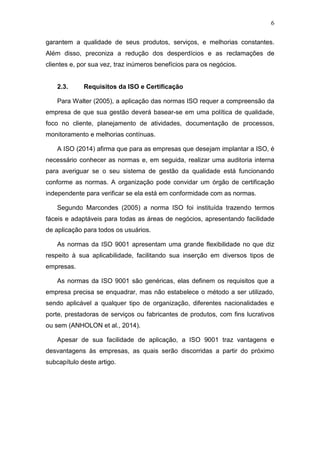 6
garantem a qualidade de seus produtos, serviços, e melhorias constantes.
Além disso, preconiza a redução dos desperdícios e as reclamações de
clientes e, por sua vez, traz inúmeros benefícios para os negócios.
2.3. Requisitos da ISO e Certificação
Para Walter (2005), a aplicação das normas ISO requer a compreensão da
empresa de que sua gestão deverá basear-se em uma política de qualidade,
foco no cliente, planejamento de atividades, documentação de processos,
monitoramento e melhorias contínuas.
A ISO (2014) afirma que para as empresas que desejam implantar a ISO, é
necessário conhecer as normas e, em seguida, realizar uma auditoria interna
para averiguar se o seu sistema de gestão da qualidade está funcionando
conforme as normas. A organização pode convidar um órgão de certificação
independente para verificar se ela está em conformidade com as normas.
Segundo Marcondes (2005) a norma ISO foi instituída trazendo termos
fáceis e adaptáveis para todas as áreas de negócios, apresentando facilidade
de aplicação para todos os usuários.
As normas da ISO 9001 apresentam uma grande flexibilidade no que diz
respeito à sua aplicabilidade, facilitando sua inserção em diversos tipos de
empresas.
As normas da ISO 9001 são genéricas, elas definem os requisitos que a
empresa precisa se enquadrar, mas não estabelece o método a ser utilizado,
sendo aplicável a qualquer tipo de organização, diferentes nacionalidades e
porte, prestadoras de serviços ou fabricantes de produtos, com fins lucrativos
ou sem (ANHOLON et al., 2014).
Apesar de sua facilidade de aplicação, a ISO 9001 traz vantagens e
desvantagens às empresas, as quais serão discorridas a partir do próximo
subcapítulo deste artigo.
 