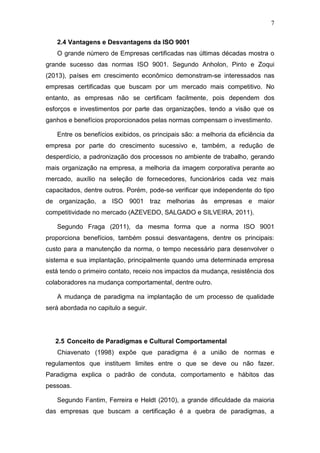 7
2.4 Vantagens e Desvantagens da ISO 9001
O grande número de Empresas certificadas nas últimas décadas mostra o
grande sucesso das normas ISO 9001. Segundo Anholon, Pinto e Zoqui
(2013), países em crescimento econômico demonstram-se interessados nas
empresas certificadas que buscam por um mercado mais competitivo. No
entanto, as empresas não se certificam facilmente, pois dependem dos
esforços e investimentos por parte das organizações, tendo a visão que os
ganhos e benefícios proporcionados pelas normas compensam o investimento.
Entre os benefícios exibidos, os principais são: a melhoria da eficiência da
empresa por parte do crescimento sucessivo e, também, a redução de
desperdício, a padronização dos processos no ambiente de trabalho, gerando
mais organização na empresa, a melhoria da imagem corporativa perante ao
mercado, auxílio na seleção de fornecedores, funcionários cada vez mais
capacitados, dentre outros. Porém, pode-se verificar que independente do tipo
de organização, a ISO 9001 traz melhorias às empresas e maior
competitividade no mercado (AZEVEDO, SALGADO e SILVEIRA, 2011).
Segundo Fraga (2011), da mesma forma que a norma ISO 9001
proporciona benefícios, também possui desvantagens, dentre os principais:
custo para a manutenção da norma, o tempo necessário para desenvolver o
sistema e sua implantação, principalmente quando uma determinada empresa
está tendo o primeiro contato, receio nos impactos da mudança, resistência dos
colaboradores na mudança comportamental, dentre outro.
A mudança de paradigma na implantação de um processo de qualidade
será abordada no capitulo a seguir.
2.5 Conceito de Paradigmas e Cultural Comportamental
Chiavenato (1998) expõe que paradigma é a união de normas e
regulamentos que instituem limites entre o que se deve ou não fazer.
Paradigma explica o padrão de conduta, comportamento e hábitos das
pessoas.
Segundo Fantim, Ferreira e Heldt (2010), a grande dificuldade da maioria
das empresas que buscam a certificação é a quebra de paradigmas, a
 
