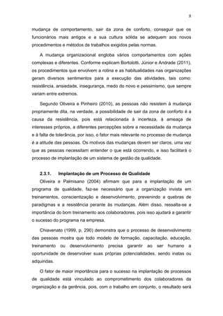 8
mudança de comportamento, sair da zona de conforto, conseguir que os
funcionários mais antigos e a sua cultura sólida se adequem aos novos
procedimentos e métodos de trabalhos exigidos pelas normas.
A mudança organizacional engloba vários comportamentos com ações
complexas e diferentes. Conforme explicam Bortolotti, Júnior e Andrade (2011),
os procedimentos que envolvem a rotina e as habitualidades nas organizações
geram diversos sentimentos para a execução das atividades, tais como:
resistência, ansiedade, insegurança, medo do novo e pessimismo, que sempre
variam entre extremos.
Segundo Oliveira e Pinheiro (2010), as pessoas não resistem à mudança
propriamente dita, na verdade, a possibilidade de sair da zona de conforto é a
causa da resistência, pois está relacionada à incerteza, à ameaça de
interesses próprios, a diferentes percepções sobre a necessidade da mudança
e à falta de tolerância, por isso, o fator mais relevante no processo de mudança
é a atitude das pessoas. Os motivos das mudanças devem ser claros, uma vez
que as pessoas necessitam entender o que está ocorrendo, e isso facilitará o
processo de implantação de um sistema de gestão da qualidade.
2.3.1. Implantação de um Processo de Qualidade
Oliveira e Palmisano (2004) afirmam que para a implantação de um
programa de qualidade, faz-se necessário que a organização invista em
treinamentos, conscientização e desenvolvimento, prevenindo a quebras de
paradigmas e a resistência perante às mudanças. Além disso, ressalta-se a
importância do bom treinamento aos colaboradores, pois isso ajudará a garantir
o sucesso do programa na empresa.
Chiavenato (1999, p. 290) demonstra que o processo de desenvolvimento
das pessoas mostra que todo modelo de formação, capacitação, educação,
treinamento ou desenvolvimento precisa garantir ao ser humano a
oportunidade de desenvolver suas próprias potencialidades, sendo inatas ou
adquiridas.
O fator de maior importância para o sucesso na implantação de processos
de qualidade está vinculado ao comprometimento dos colaboradores da
organização e da gerência, pois, com o trabalho em conjunto, o resultado será
 
