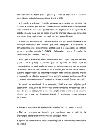 aprofundamento na teoria pedagógica, na pesquisa educacional e no exercício
de atividades pedagógicas específicas. (2008, p. 149)
A formação e o trabalho docente praticados nas escolas, em especial nas
públicas, é norteado por teorias. O estudo dessas teorias revela a necessidade
imprescindível de análise dos procedimentos de organização e planejamento do
trabalho docente, para que se possa propor às crianças situações e ambientes
adequados à sua realização e que propiciem seu desenvolvimento.
A ideia que adquiriu espaço nos dias atuais e que vem se solidificando é a de
formação continuada em serviço, que deve assegurar "a atualização, o
aprofundamento dos conhecimentos profissionais e a capacidade de reflexão
sobre o trabalho educativo" (BRASIL. Referenciais para a Formação de
Professores, MEC/Brasília, 1999, p.?).
Para que a Educação Infantil desempenhe sua função, segundo Anatália
(LEIRO, 2010, p.160) é preciso que se organize mediante objetivos
representativos de sua intenção de promover o desenvolvimento das complexas
habilidades humanas pela mediação da aprendizagem escolar. Nesse sentido,
buscar a especificidade do trabalho pedagógico junto à criança pequena implica
a proposição de objetivos educacionais e procedimentos de ensino específicos
ou próprios a esse segmento. O que ensinar? Como ensinar? Ensinar para quê?
O estágio supervisionado I em educação infantil teve como objetivo geral
desenvolver a articulação do processo de orientação teórico-metodológica com o
eixo da prática pedagógica e sua intervenção crítica e criadora no sistema
público de ensino na Educação Infantil. E apresentou como objetivos
específicos:
• Conhecer a organização administrativa e pedagógica do campo de estágio.
• Elaborar propostas de trabalho que contribuam para a melhoria da
organização pedagógica com crianças da Educação Infantil.
• Aplicar os conhecimentos teórico-metodológicos a situações reais no campo
de estágio.
 