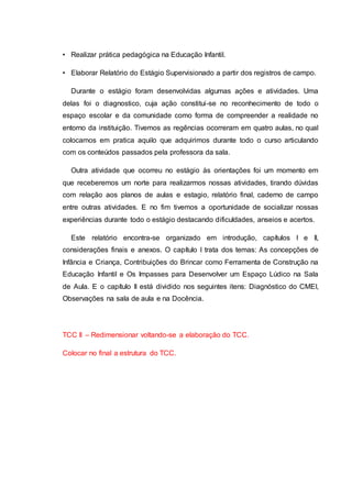 • Realizar prática pedagógica na Educação Infantil.
• Elaborar Relatório do Estágio Supervisionado a partir dos registros de campo.
Durante o estágio foram desenvolvidas algumas ações e atividades. Uma
delas foi o diagnostico, cuja ação constitui-se no reconhecimento de todo o
espaço escolar e da comunidade como forma de compreender a realidade no
entorno da instituição. Tivemos as regências ocorreram em quatro aulas, no qual
colocamos em pratica aquilo que adquirimos durante todo o curso articulando
com os conteúdos passados pela professora da sala.
Outra atividade que ocorreu no estágio às orientações foi um momento em
que receberemos um norte para realizarmos nossas atividades, tirando dúvidas
com relação aos planos de aulas e estagio, relatório final, caderno de campo
entre outras atividades. E no fim tivemos a oportunidade de socializar nossas
experiências durante todo o estágio destacando dificuldades, anseios e acertos.
Este relatório encontra-se organizado em introdução, capítulos I e II,
considerações finais e anexos. O capítulo I trata dos temas: As concepções de
Infância e Criança, Contribuições do Brincar como Ferramenta de Construção na
Educação Infantil e Os Impasses para Desenvolver um Espaço Lúdico na Sala
de Aula. E o capítulo II está dividido nos seguintes itens: Diagnóstico do CMEI,
Observações na sala de aula e na Docência.
TCC II – Redimensionar voltando-se a elaboração do TCC.
Colocar no final a estrutura do TCC.
 