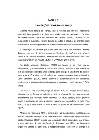CAPÍTULO I
CONCEPÇÕES DE INFÂNCIA/CRIANÇA
Durante muito tempo se pensou que a criança era um ser incompleto,
imperfeito incompetente e acultural, uma tabula rasa que precisava do depósito
de conhecimentos, para se tornarem um adulto maduro, racional, social,
competente e autônomo. Foram durante décadas e séculos as crianças eram
consideradas sujeitos ignorados em todas as representações sociais existentes.
A fascinação atualmente percebida pela infância é um fenômeno recente.
Segundo ele, não há nenhum registro de “histórias de vida” em toda a Idade
Média e no período moderno, inclusive em países industrializados. Era “uma
figura marginal em um mundo adulto.” (HEYWOOD, 2004, p.10).
Na Idade Moderna, Descartes (2005) dá origem a um novo tipo de
pensamento, que revoluciona a história da infância. Passam a ser analisadas,
com existências separadas, uma fisiologia para o corpo e uma teoria de paixões
para a alma. É a alma que dá ordem ao corpo e comanda seus movimentos.
Com Descartes (2005), então, ocorreu à supervalorização de dualismos,
fortalecendo a visão positivista de conceber o mundo e o próprio homem (LEVIN,
1997).
Em meio a este dualismo, surge no século XVII, nas classes dominantes, a
primeira concepção real de infância, a partir da observação dos movimentos de
dependência das crianças muito pequenas. O adulto passou, então, pouco a
pouco a preocupar-se com a criança, enquanto ser dependente e fraco. Fato
este, que ligou esta etapa da vida a idéia de proteção, de acordo com Levin
(1997).
Através de Rousseau (1995), considerado um dos primeiros pedagogos da
História, a criança começou a ser vista de maneira diferenciada do que até então
existia. Rousseau (1995) propôs uma educação infantil sem juízes, sem prisões
e sem exércitos. A partir da Revolução Francesa, em 1789, modificou-se a
função do Estado e, com isso, a responsabilidade para com a criança e o
 
