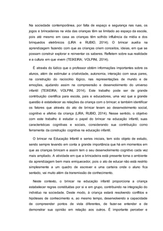 Na sociedade contemporânea, por falta de espaço e segurança nas ruas, os
jogos e brincadeiras na vida das crianças têm se limitado ao espaço da escola,
pois até mesmo em casa as crianças têm sofrido influência da mídia e dos
brinquedos eletrônicos (LIRA e RUBIO, 2014). O brincar auxilia na
aprendizagem fazendo com que as crianças criem conceitos, ideias, em que se
possam construir explorar e reinventar os saberes. Refletem sobre sua realidade
e a cultura em que vivem (TEIXEIRA; VOLPINI, 2014).
É através do lúdico que o professor obtém informações importantes sobre os
alunos, além de estimular a criatividade, autonomia, interação com seus pares,
na construção do raciocínio lógico, nas representações de mundo e de
emoções, ajudando assim na compreensão e desenvolvimento do universo
infantil (TEIXEIRA; VOLPINI, 2014). Este trabalho pode ser de grande
contribuição científica para escola, pais e educadores, uma vez que a grande
questão é estabelecer as relações da criança com o brincar; e também identificar
os fatores que através do ato de brincar levam ao desenvolvimento social,
cognitivo e afetivo da criança (LIRA; RUBIO, 2014). Nesse sentido, o objetivo
com este trabalho é estudar o papel do brincar na educação infantil, suas
características cognitivas e sociais, considerando sua contribuição como
ferramenta da construção cognitiva na educação infantil.
O brincar na Educação Infantil e series iniciais, tem sido objeto de estudo,
sendo sempre levando em conta a grande importância que há em momentos em
que as crianças brincam e assim tem o seu desenvolvimento cognitivo cada vez
mais ampliado. A atividade em que a brincadeira está presente torna o ambiente
da aprendizagem bem mais enriquecedor, pois o ato de educar não está restrito
simplesmente a um quadro de escrever e uma carteira onde o aluno fica
sentado, vai muito além da transmissão de conhecimento.
Neste contexto, o brincar na educação infantil proporciona a criança
estabelecer regras constituídas por si e em grupo, contribuindo na integração do
indivíduo na sociedade. Deste modo, à criança estará resolvendo conflitos e
hipóteses de conhecimento e, ao mesmo tempo, desenvolvendo a capacidade
de compreender pontos de vista diferentes, de fazer-se entender e de
demonstrar sua opinião em relação aos outros. É importante perceber e
 