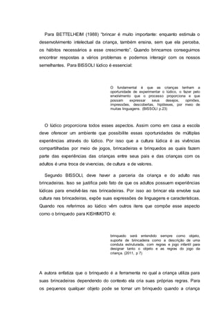 Para BETTELHEIM (1988) “brincar é muito importante: enquanto estimula o
desenvolvimento intelectual da criança, também ensina, sem que ela perceba,
os hábitos necessários a esse crescimento”. Quando brincamos conseguimos
encontrar respostas a vários problemas e podemos interagir com os nossos
semelhantes. Para BISSOLI lúdico é essencial:
O fundamental é que as crianças tenham a
oportunidade de experimentar o lúdico, o fazer pelo
envolvimento que o processo proporciona e que
possam expressar seus desejos, opiniões,
impressões, descobertas, hipóteses, por meio de
muitas linguagens. (BISSOLI p.23)
O lúdico proporciona todos esses aspectos. Assim como em casa a escola
deve oferecer um ambiente que possibilite essas oportunidades de múltiplas
experiências através do lúdico. Por isso que a cultura lúdica é as vivências
compartilhadas por meio de jogos, brincadeiras e brinquedos as quais fazem
parte das experiências das crianças entre seus pais e das crianças com os
adultos é uma troca de vivencias, de cultura e de valores.
Segundo BISSOLI, deve haver a parceria da criança e do adulto nas
brincadeiras. Isso se justifica pelo fato de que os adultos possuem experiências
lúdicas para envolvê-las nas brincadeiras. Por isso ao brincar ela envolve sua
cultura nas brincadeiras, expõe suas expressões de linguagens e características.
Quando nos referimos ao lúdico vêm outros itens que compõe esse aspecto
como o brinquedo para KISHIMOTO é:
brinquedo será entendido sempre como objeto,
suporte de brincadeira como a descrição de uma
conduta estruturada, com regras e jogo infantil para
designar tanto o objeto e as regras do jogo da
criança. (2011, p 7)
A autora enfatiza que o brinquedo é a ferramenta no qual a criança utiliza para
suas brincadeiras dependendo do contexto ela cria suas próprias regras. Para
os pequenos qualquer objeto pode se tornar um brinquedo quando a criança
 