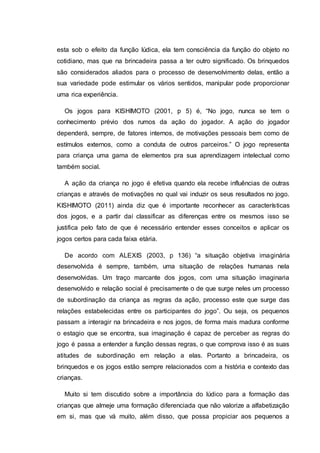 esta sob o efeito da função lúdica, ela tem consciência da função do objeto no
cotidiano, mas que na brincadeira passa a ter outro significado. Os brinquedos
são considerados aliados para o processo de desenvolvimento delas, então a
sua variedade pode estimular os vários sentidos, manipular pode proporcionar
uma rica experiência.
Os jogos para KISHIMOTO (2001, p 5) é, “No jogo, nunca se tem o
conhecimento prévio dos rumos da ação do jogador. A ação do jogador
dependerá, sempre, de fatores internos, de motivações pessoais bem como de
estímulos externos, como a conduta de outros parceiros.” O jogo representa
para criança uma gama de elementos pra sua aprendizagem intelectual como
também social.
A ação da criança no jogo é efetiva quando ela recebe influências de outras
crianças e através de motivações no qual vai induzir os seus resultados no jogo.
KISHIMOTO (2011) ainda diz que é importante reconhecer as características
dos jogos, e a partir daí classificar as diferenças entre os mesmos isso se
justifica pelo fato de que é necessário entender esses conceitos e aplicar os
jogos certos para cada faixa etária.
De acordo com ALEXIS (2003, p 136) “a situação objetiva imaginária
desenvolvida é sempre, também, uma situação de relações humanas nela
desenvolvidas. Um traço marcante dos jogos, com uma situação imaginaria
desenvolvido e relação social é precisamente o de que surge neles um processo
de subordinação da criança as regras da ação, processo este que surge das
relações estabelecidas entre os participantes do jogo”. Ou seja, os pequenos
passam a interagir na brincadeira e nos jogos, de forma mais madura conforme
o estagio que se encontra, sua imaginação é capaz de perceber as regras do
jogo é passa a entender a função dessas regras, o que comprova isso é as suas
atitudes de subordinação em relação a elas. Portanto a brincadeira, os
brinquedos e os jogos estão sempre relacionados com a história e contexto das
crianças.
Muito si tem discutido sobre a importância do lúdico para a formação das
crianças que almeje uma formação diferenciada que não valorize a alfabetização
em si, mas que vá muito, além disso, que possa propiciar aos pequenos a
 