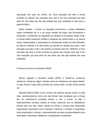 apreciação das artes, da ciência, etc. Essa educação não deve si limitar
somente ao preparo dos pequenos para vida e sim uma educação que faça
parte da vida delas que não seja distante das suas realidades e esse seria o
papel do lúdico.
Neste contexto, o brincar na educação proporciona a criança estabelecer
regras constituídas por si e em grupo através dos jogos, das brincadeiras e
brinquedos. Contribuindo na integração do indivíduo na sociedade. Deste modo,
à criança estará resolvendo conflitos e hipóteses de conhecimento e, ao mesmo
tempo, desenvolvendo a capacidade de compreender pontos de vista diferentes,
de fazer-se entender e de demonstrar sua opinião em relação aos outros. “Uma
educação que seja a vida e não apenas um preparo para ela.” (BISSOLI, p.13).A
educação não deve si limitar somente ao preparo das crianças para vida. E sim
uma educação que faça parte da vida delas que não seja distante das suas
realidades.
b) Porque se brinca na educação infantil?
Brincar, segundo o dicionário Aurélio (2003), é "divertir-se, recrear-se,
entreter-se, distrair-se, folgar", também pode ser "entreter-se com jogos infantis",
ou seja, brincar é algo muito presente nas nossas vidas, ou pelo menos deveria
ser.
Segundo Oliveira (2000, p 25) o brincar não significa apenas recrear, é muito
mais, caracterizando-se como uma das formas mais complexas que a criança
tem de comunicar-se consegue mesma e com o mundo, ou seja, o
desenvolvimento acontece através de trocas recíprocas que se estabelecem
durante toda sua vida. Assim, através do brincar a criança pode desenvolver
capacidades importantes como a atenção, a memória, a imitação, a imaginação,
ainda propiciando à criança o desenvolvimento de áreas da personalidade como
afetividade, motricidade, inteligência, sociabilidade e criatividade.
 