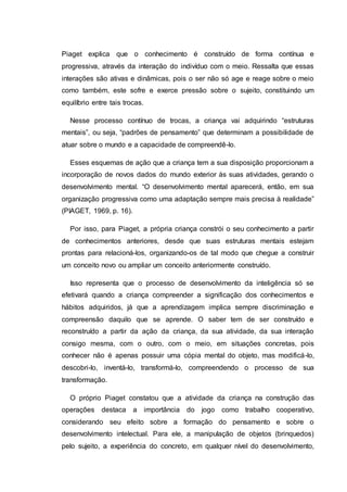 Piaget explica que o conhecimento é construído de forma contínua e
progressiva, através da interação do indivíduo com o meio. Ressalta que essas
interações são ativas e dinâmicas, pois o ser não só age e reage sobre o meio
como também, este sofre e exerce pressão sobre o sujeito, constituindo um
equilíbrio entre tais trocas.
Nesse processo contínuo de trocas, a criança vai adquirindo “estruturas
mentais”, ou seja, “padrões de pensamento” que determinam a possibilidade de
atuar sobre o mundo e a capacidade de compreendê-lo.
Esses esquemas de ação que a criança tem a sua disposição proporcionam a
incorporação de novos dados do mundo exterior às suas atividades, gerando o
desenvolvimento mental. “O desenvolvimento mental aparecerá, então, em sua
organização progressiva como uma adaptação sempre mais precisa à realidade”
(PIAGET, 1969, p. 16).
Por isso, para Piaget, a própria criança constrói o seu conhecimento a partir
de conhecimentos anteriores, desde que suas estruturas mentais estejam
prontas para relacioná-los, organizando-os de tal modo que chegue a construir
um conceito novo ou ampliar um conceito anteriormente construído.
Isso representa que o processo de desenvolvimento da inteligência só se
efetivará quando a criança compreender a significação dos conhecimentos e
hábitos adquiridos, já que a aprendizagem implica sempre discriminação e
compreensão daquilo que se aprende. O saber tem de ser construído e
reconstruído a partir da ação da criança, da sua atividade, da sua interação
consigo mesma, com o outro, com o meio, em situações concretas, pois
conhecer não é apenas possuir uma cópia mental do objeto, mas modificá-lo,
descobri-lo, inventá-lo, transformá-lo, compreendendo o processo de sua
transformação.
O próprio Piaget constatou que a atividade da criança na construção das
operações destaca a importância do jogo como trabalho cooperativo,
considerando seu efeito sobre a formação do pensamento e sobre o
desenvolvimento intelectual. Para ele, a manipulação de objetos (brinquedos)
pelo sujeito, a experiência do concreto, em qualquer nível do desenvolvimento,
 