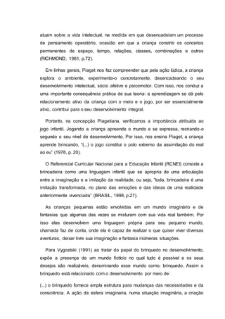 atuam sobre a vida intelectual, na medida em que desencadeiam um processo
de pensamento operatório, ocasião em que a criança constrói os conceitos
permanentes de espaço, tempo, relações, classes, combinações e outros
(RICHMOND, 1981, p.72).
Em linhas gerais, Piaget nos faz compreender que pela ação lúdica, a criança
explora o ambiente, experimenta-o concretamente, desencadeando o seu
desenvolvimento intelectual, sócio afetivo e psicomotor. Com isso, nos conduz a
uma importante consequência prática de sua teoria: a aprendizagem se dá pelo
relacionamento ativo da criança com o meio e o jogo, por ser essencialmente
ativo, contribui para o seu desenvolvimento integral.
Portanto, na concepção Piagetiana, verificamos a importância atribuída ao
jogo infantil. Jogando a criança apreende o mundo e se expressa, recriando-o
segundo o seu nível de desenvolvimento. Por isso, nos ensina Piaget, a criança
aprende brincando, “(...) o jogo constitui o polo extremo da assimilação do real
ao eu” (1978, p. 20).
O Referencial Curricular Nacional para a Educação Infantil (RCNEI) consiste a
brincadeira como uma linguagem infantil que se apropria de uma articulação
entre a imaginação e a imitação da realidade, ou seja, “toda, brincadeira é uma
imitação transformada, no plano das emoções e das ideias de uma realidade
anteriormente vivenciada” (BRASIL, 1998, p.27).
As crianças pequenas estão envolvidas em um mundo imaginário e de
fantasias que algumas das vezes se misturam com sua vida real também. Por
isso elas desenvolvem uma linguagem própria para seu pequeno mundo,
chamada faz de conta, onde ela é capaz de realizar o que quiser viver diversas
aventuras, deixar livre sua imaginação e fantasia inúmeras situações.
Para Vygostski (1991) ao tratar do papel do brinquedo no desenvolvimento,
expõe a presença de um mundo fictício no qual tudo é possível e os seus
desejos são realizáveis, denominando esse mundo como: brinquedo. Assim o
brinquedo está relacionado com o desenvolvimento por meio de:
(...) o brinquedo fornece ampla estrutura para mudanças das necessidades e da
consciência. A ação da esfera imaginaria, numa situação imaginária, a criação
 