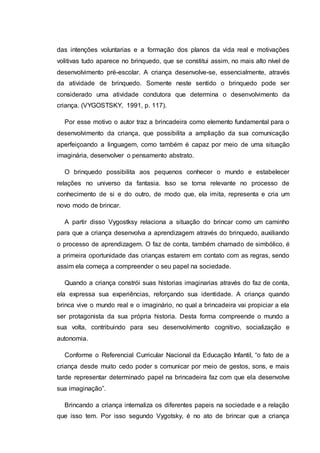 das intenções voluntarias e a formação dos planos da vida real e motivações
volitivas tudo aparece no brinquedo, que se constitui assim, no mais alto nível de
desenvolvimento pré-escolar. A criança desenvolve-se, essencialmente, através
da atividade de brinquedo. Somente neste sentido o brinquedo pode ser
considerado uma atividade condutora que determina o desenvolvimento da
criança. (VYGOSTSKY, 1991, p. 117).
Por esse motivo o autor traz a brincadeira como elemento fundamental para o
desenvolvimento da criança, que possibilita a ampliação da sua comunicação
aperfeiçoando a linguagem, como também é capaz por meio de uma situação
imaginária, desenvolver o pensamento abstrato.
O brinquedo possibilita aos pequenos conhecer o mundo e estabelecer
relações no universo da fantasia. Isso se torna relevante no processo de
conhecimento de si e do outro, de modo que, ela imita, representa e cria um
novo modo de brincar.
A partir disso Vygostksy relaciona a situação do brincar como um caminho
para que a criança desenvolva a aprendizagem através do brinquedo, auxiliando
o processo de aprendizagem. O faz de conta, também chamado de simbólico, é
a primeira oportunidade das crianças estarem em contato com as regras, sendo
assim ela começa a compreender o seu papel na sociedade.
Quando a criança constrói suas historias imaginarias através do faz de conta,
ela expressa sua experiências, reforçando sua identidade. A criança quando
brinca vive o mundo real e o imaginário, no qual a brincadeira vai propiciar a ela
ser protagonista da sua própria historia. Desta forma compreende o mundo a
sua volta, contribuindo para seu desenvolvimento cognitivo, socialização e
autonomia.
Conforme o Referencial Curricular Nacional da Educação Infantil, “o fato de a
criança desde muito cedo poder s comunicar por meio de gestos, sons, e mais
tarde representar determinado papel na brincadeira faz com que ela desenvolve
sua imaginação”.
Brincando a criança internaliza os diferentes papeis na sociedade e a relação
que isso tem. Por isso segundo Vygotsky, é no ato de brincar que a criança
 