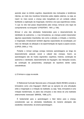 aprende atuar no âmbito cognitivo, dependendo das motivações e tendências
internas, ao invés dos incentivos fornecidos pelos objetos externos, ou seja, ao
inserir no meio social, a criança esta mergulhada em um contexto cultural,
facilitando a exploração da imaginação, memória e de suas experiências vividas.
“o que na vida real passa despercebida pela criança, torna-se uma regra de
comportamento no brinquedo” (VYGOTSKY, 1991, p. 108).
Brincar é uma das atividades fundamentais para o desenvolvimento da
identidade da autonomia. (...) nas brincadeiras, as crianças podem desenvolver
algumas capacidades importantes, tais como a atenção, a imitação, a memória,
a imaginação. Amadurecem também algumas capacidades de socialização, por
meio da interação da utilização e da experimentação de regras e papeis sociais.
(LOPES, 2006, p. 110).
Portanto o brincar carrega consigo inúmeras aprendizagens ao longo do
desenvolvimento pessoal, social e cultural das crianças. Assim, as
aprendizagens são de muitos segmentos: cognitivos, motores, construção de
autonomia e identidade, desenvolvimento da linguagem, das interações sociais,
da construção de pensamentos, ampliação de repertorio dentre outras
características.
c) O brincar e o jogo na escola
O Referencial Curricular Nacional para a Educação Infantil (RCNEI) consiste a
brincadeira como uma linguagem infantil que se apropria de uma articulação
entre a imaginação e a imitação da realidade, ou seja, “toda, brincadeira é uma
imitação transformada, no plano das emoções e das ideias de uma realidade
anteriormente vivenciada” (BRASIL, 1998, p.27).
É fundamental para a aprendizagem o fator lúdico para a criança,
considerando que as atividades trabalhadas de maneira planejada são
excelentes instrumentos do ensino-aprendizagem.
 