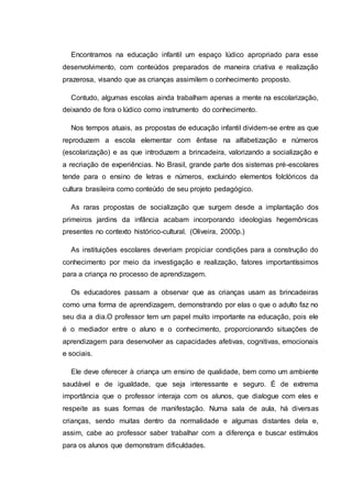 Encontramos na educação infantil um espaço lúdico apropriado para esse
desenvolvimento, com conteúdos preparados de maneira criativa e realização
prazerosa, visando que as crianças assimilem o conhecimento proposto.
Contudo, algumas escolas ainda trabalham apenas a mente na escolarização,
deixando de fora o lúdico como instrumento do conhecimento.
Nos tempos atuais, as propostas de educação infantil dividem-se entre as que
reproduzem a escola elementar com ênfase na alfabetização e números
(escolarização) e as que introduzem a brincadeira, valorizando a socialização e
a recriação de experiências. No Brasil, grande parte dos sistemas pré-escolares
tende para o ensino de letras e números, excluindo elementos folclóricos da
cultura brasileira como conteúdo de seu projeto pedagógico.
As raras propostas de socialização que surgem desde a implantação dos
primeiros jardins da infância acabam incorporando ideologias hegemônicas
presentes no contexto histórico-cultural. (Oliveira, 2000p.)
As instituições escolares deveriam propiciar condições para a construção do
conhecimento por meio da investigação e realização, fatores importantíssimos
para a criança no processo de aprendizagem.
Os educadores passam a observar que as crianças usam as brincadeiras
como uma forma de aprendizagem, demonstrando por elas o que o adulto faz no
seu dia a dia.O professor tem um papel muito importante na educação, pois ele
é o mediador entre o aluno e o conhecimento, proporcionando situações de
aprendizagem para desenvolver as capacidades afetivas, cognitivas, emocionais
e sociais.
Ele deve oferecer à criança um ensino de qualidade, bem como um ambiente
saudável e de igualdade, que seja interessante e seguro. É de extrema
importância que o professor interaja com os alunos, que dialogue com eles e
respeite as suas formas de manifestação. Numa sala de aula, há diversas
crianças, sendo muitas dentro da normalidade e algumas distantes dela e,
assim, cabe ao professor saber trabalhar com a diferença e buscar estímulos
para os alunos que demonstram dificuldades.
 