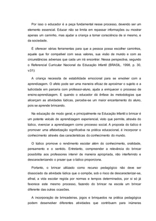 Por isso o educador é a peça fundamental nesse processo, devendo ser um
elemento essencial. Educar não se limita em repassar informações ou mostrar
apenas um caminho, mas ajudar a criança a tomar consciência de si mesmo, e
da sociedade.
É oferecer várias ferramentas para que a pessoa possa escolher caminhos,
aquele que for compatível com seus valores, sua visão de mundo e com as
circunstâncias adversas que cada um irá encontrar. Nessa perspectiva, segundo
o Referencial Curricular Nacional da Educação Infantil (BRASIL, 1998, p. 30,
v.01):
A criança necessita de estabilidade emocional para se envolver com a
aprendizagem. O afeto pode ser uma maneira eficaz de aproximar o sujeito e a
ludicidade em parceria com professor-aluno, ajuda a enriquecer o processo de
ensino-aprendizagem. E quando o educador dá ênfase às metodologias que
alicerçam as atividades lúdicas, percebe-se um maior encantamento do aluno,
pois se aprende brincando.
Na educação de modo geral, e principalmente na Educação Infantil o brincar é
um potente veículo de aprendizagem experiencial, visto que permite, através do
lúdico, vivenciar a aprendizagem como processo social. A proposta do lúdico é
promover uma alfabetização significativa na prática educacional, é incorporar o
conhecimento através das características do conhecimento do mundo.
O lúdico promove o rendimento escolar além do conhecimento, oralidade,
pensamento e o sentido. Entretanto, compreender a relevância do brincar
possibilita aos professores intervir de maneira apropriada, não interferindo e
descaracterizando o prazer que o lúdico proporciona.
Portanto, o brincar utilizado como recurso pedagógico não deve ser
dissociado da atividade lúdica que o compõe, sob o risco de descaracterizar-se,
afinal, a vida escolar regida por normas e tempos determinados, por si só já
favorece este mesmo processo, fazendo do brincar na escola um brincar
diferente das outras ocasiões.
A incorporação de brincadeiras, jogos e brinquedos na prática pedagógica
podem desenvolver diferentes atividades que contribuem para inúmeras
 