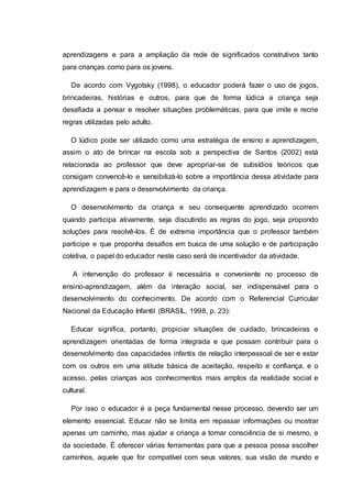 aprendizagens e para a ampliação da rede de significados construtivos tanto
para crianças como para os jovens.
De acordo com Vygotsky (1998), o educador poderá fazer o uso de jogos,
brincadeiras, histórias e outros, para que de forma lúdica a criança seja
desafiada a pensar e resolver situações problemáticas, para que imite e recrie
regras utilizadas pelo adulto.
O lúdico pode ser utilizado como uma estratégia de ensino e aprendizagem,
assim o ato de brincar na escola sob a perspectiva de Santos (2002) está
relacionada ao professor que deve apropriar-se de subsídios teóricos que
consigam convencê-lo e sensibilizá-lo sobre a importância dessa atividade para
aprendizagem e para o desenvolvimento da criança.
O desenvolvimento da criança e seu consequente aprendizado ocorrem
quando participa ativamente, seja discutindo as regras do jogo, seja propondo
soluções para resolvê-los. É de extrema importância que o professor também
participe e que proponha desafios em busca de uma solução e de participação
coletiva, o papel do educador neste caso será de incentivador da atividade.
A intervenção do professor é necessária e conveniente no processo de
ensino-aprendizagem, além da interação social, ser indispensável para o
desenvolvimento do conhecimento. De acordo com o Referencial Curricular
Nacional da Educação Infantil (BRASIL, 1998, p. 23):
Educar significa, portanto, propiciar situações de cuidado, brincadeiras e
aprendizagem orientadas de forma integrada e que possam contribuir para o
desenvolvimento das capacidades infantis de relação interpessoal de ser e estar
com os outros em uma atitude básica de aceitação, respeito e confiança, e o
acesso, pelas crianças aos conhecimentos mais amplos da realidade social e
cultural.
Por isso o educador é a peça fundamental nesse processo, devendo ser um
elemento essencial. Educar não se limita em repassar informações ou mostrar
apenas um caminho, mas ajudar a criança a tomar consciência de si mesmo, e
da sociedade. É oferecer várias ferramentas para que a pessoa possa escolher
caminhos, aquele que for compatível com seus valores, sua visão de mundo e
 