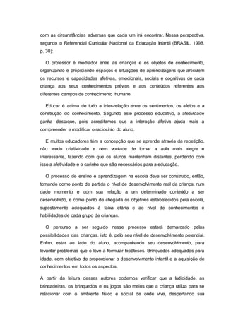 com as circunstâncias adversas que cada um irá encontrar. Nessa perspectiva,
segundo o Referencial Curricular Nacional da Educação Infantil (BRASIL, 1998,
p. 30):
O professor é mediador entre as crianças e os objetos de conhecimento,
organizando e propiciando espaços e situações de aprendizagens que articulem
os recursos e capacidades afetivas, emocionais, sociais e cognitivas de cada
criança aos seus conhecimentos prévios e aos conteúdos referentes aos
diferentes campos de conhecimento humano.
Educar é acima de tudo a inter-relação entre os sentimentos, os afetos e a
construção do conhecimento. Segundo este processo educativo, a afetividade
ganha destaque, pois acreditamos que a interação afetiva ajuda mais a
compreender e modificar o raciocínio do aluno.
E muitos educadores têm a concepção que se aprende através da repetição,
não tendo criatividade e nem vontade de tornar a aula mais alegre e
interessante, fazendo com que os alunos mantenham distantes, perdendo com
isso a afetividade e o carinho que são necessários para a educação.
O processo de ensino e aprendizagem na escola deve ser construído, então,
tomando como ponto de partida o nível de desenvolvimento real da criança, num
dado momento e com sua relação a um determinado conteúdo a ser
desenvolvido, e como ponto de chegada os objetivos estabelecidos pela escola,
supostamente adequados à faixa etária e ao nível de conhecimentos e
habilidades de cada grupo de crianças.
O percurso a ser seguido nesse processo estará demarcado pelas
possibilidades das crianças, isto é, pelo seu nível de desenvolvimento potencial.
Enfim, estar ao lado do aluno, acompanhando seu desenvolvimento, para
levantar problemas que o leve a formular hipóteses. Brinquedos adequados para
idade, com objetivo de proporcionar o desenvolvimento infantil e a aquisição de
conhecimentos em todos os aspectos.
A partir da leitura desses autores podemos verificar que a ludicidade, as
brincadeiras, os brinquedos e os jogos são meios que a criança utiliza para se
relacionar com o ambiente físico e social de onde vive, despertando sua
 