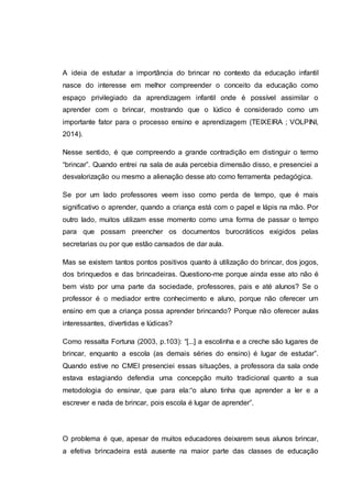 A ideia de estudar a importância do brincar no contexto da educação infantil
nasce do interesse em melhor compreender o conceito da educação como
espaço privilegiado da aprendizagem infantil onde é possível assimilar o
aprender com o brincar, mostrando que o lúdico é considerado como um
importante fator para o processo ensino e aprendizagem (TEIXEIRA ; VOLPINI,
2014).
Nesse sentido, é que compreendo a grande contradição em distinguir o termo
“brincar”. Quando entrei na sala de aula percebia dimensão disso, e presenciei a
desvalorização ou mesmo a alienação desse ato como ferramenta pedagógica.
Se por um lado professores veem isso como perda de tempo, que é mais
significativo o aprender, quando a criança está com o papel e lápis na mão. Por
outro lado, muitos utilizam esse momento como uma forma de passar o tempo
para que possam preencher os documentos burocráticos exigidos pelas
secretarias ou por que estão cansados de dar aula.
Mas se existem tantos pontos positivos quanto à utilização do brincar, dos jogos,
dos brinquedos e das brincadeiras. Questiono-me porque ainda esse ato não é
bem visto por uma parte da sociedade, professores, pais e até alunos? Se o
professor é o mediador entre conhecimento e aluno, porque não oferecer um
ensino em que a criança possa aprender brincando? Porque não oferecer aulas
interessantes, divertidas e lúdicas?
Como ressalta Fortuna (2003, p.103): “[...] a escolinha e a creche são lugares de
brincar, enquanto a escola (as demais séries do ensino) é lugar de estudar”.
Quando estive no CMEI presenciei essas situações, a professora da sala onde
estava estagiando defendia uma concepção muito tradicional quanto a sua
metodologia do ensinar, que para ela:“o aluno tinha que aprender a ler e a
escrever e nada de brincar, pois escola é lugar de aprender”.
O problema é que, apesar de muitos educadores deixarem seus alunos brincar,
a efetiva brincadeira está ausente na maior parte das classes de educação
 