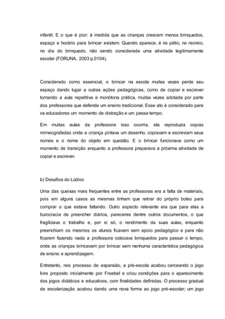 infantil. E o que é pior: à medida que as crianças crescem menos brinquedos,
espaço e horário para brincar existem. Quando aparece, é no pátio, no recreio,
no dia do brinquedo, não sendo considerada uma atividade legitimamente
escolar (FORUNA, 2003 p.0104).
Considerado como essencial, o brincar na escola muitas vezes perde seu
espaço dando lugar a outras ações pedagógicas, como de copiar e escrever
tornando a aula repetitiva e monótona prática, muitas vezes adotada por parte
dos professores que defende um ensino tradicional. Esse ato é considerado para
os educadores um momento de distração e um passa tempo.
Em muitas aulas da professora isso ocorria, ela reproduzia copias
mimeografadas onde a criança pintava um desenho, copiavam e escreviam seus
nomes e o nome do objeto em questão. E o brincar funcionava como um
momento de transição enquanto a professora preparava a próxima atividade de
copiar e escrever.
b) Desafios do Lúdico
Uma das queixas mais frequentes entre as professoras era a falta de materiais,
pois em alguns casos as mesmas tinham que retirar do próprio bolso para
comprar o que estava faltando. Outro aspecto relevante era que para elas a
burocracia de preencher diários, pareceres dentre outros documentos, o que
fragilizava o trabalho e, por si só, o rendimento da suas aulas, enquanto
preenchiam os mesmos os alunos ficavam sem apoio pedagógico e para não
ficarem fazendo nada a professora colocava brinquedos para passar o tempo,
onde as crianças brincavam por brincar sem nenhuma característica pedagógica
de ensino e aprendizagem.
Entretanto, nos processo de expansão, a pré-escola acabou cerceando o jogo
livre proposto inicialmente por Froebel e criou condições para o aparecimento
dos jogos didáticos e educativos, com finalidades definidas. O processo gradual
de escolarização acabou dando uma nova forma ao jogo pré-escolar; um jogo
 