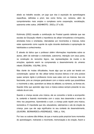 aliado ao trabalho escolar, um jogo que visa à aquisição de aprendizagens
específicas, definidas a priori, tais como forma, cor, números, além de
comportamentos mais amplos e complexos como cooperação, socialização,
autonomia entre outros. (KISHIMOTO; 2002 p. 27 e 28)
Kishimoto (2002) ressalta a contribuição de Froebel quando defende que nas
escolas de Educação infantil a importância de utilizar brincadeiras e brinquedos,
atividades livres e orientadas, intercaladas por movimentos e músicas, todos
estes aparecendo como suporte da ação docente destinados à apropriação de
habilidades e conhecimentos.
É através do lúdico que o professor obtém informações importantes sobre os
alunos, além de estimular a criatividade, autonomia, interação com seus pares,
na construção do raciocínio lógico, nas representações de mundo e de
emoções, ajudando assim na compreensão e desenvolvimento do universo
infantil (TEIXEIRA; VOLPINI, 2014).
Mas diante de muitas dificuldades, houve algo que se pode ser levado em
consideração: apesar de não utilizar tantos recursos lúdicos e ter uma postura
quase sempre rígida à professora movia suas aulas com as músicas. Isso era
fascinante, pois as crianças gesticulavam com a música sendo que possibilitava
o movimento a elas, aprendiam as letras do alfabeto, ou números, as formas etc.
Quando tinha que aprender algo novo a música estava sempre presente no seu
método de em sino.
Quando a criança escuta uma música, ela se concentra e tende a acompanhá-
la, cantando e fazendo movimentos com o corpo. Isso desenvolve o senso do
ritmo nos pequeninos. Aprendendo a ouvir, a criança pode repetir uma música,
recriando-a. É importante que nós, educadores, valorizemos o ato de criação da
criança, para que ele seja significativo no seu contexto de desenvolvimento.
(OLIVEIRA, BERNARDES e RODRIGUEZ, 1998, p. 104).
Por isso os autores dão ênfase, de que a musica pode propiciar bons momentos
de aprendizagem, motivando o movimento, memorização e de criação. Assim a
 
