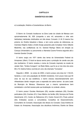 CAPÍTULO II
DIANÓSTICO DO CMEI
a) Localização, História e Características do Bairro
O Bairro do Coroado localiza-se na Zona Leste da cidade de Manaus com
aproximadamente 56, 626 (cinquenta e seis mil, seiscentos e vinte seis
habitantes) habitantes distribuídos em três áreas: Coroado I, II, III. O mesmo fica
próximo do Distrito Industrial e Aleixo, e tem como pontos de referencias, as
Avenidas Efigênio Sales e André Araújo passando pelo Complexo Viário Gilberto
Mestrinho, nas confluências da Av. General Rodrigo Otávio em direção ao
Campus Universitário ou percorrendo a Alameda Cosme Ferreira seguindo até a
Avenida Grande Circular.
O bairro surgiu em 1971 dentro das terras da Universidade Federal do
Amazonas (Ufam). O local na época servia para a produção de carvão aos pés
dos buritizeiros. O bairro recebeu o nome de Coroado inspirado na novela de
Janete Clair, "Irmãos Coragem", da Rede Globo, que foi ao ar nos idos dos anos
69 e 70, história fictícia ocorrida em uma vila chamada "Coroados”.
Segundo o IBGE, no censo de 2000, o bairro possui uma área de 1.142,23,
hectares, e com uma população de 56,626 moradores. Com pouco mais que 40
anos de sua de sua existência, o bairro cresceu desordenadamente sem
infraestrutura dando margem para a expansão de outros bairros da zona Leste
do Município de Manaus. Observa-se que o mesmo apresenta-se bem
centralizado e de fácil acesso pela sua localização no contexto urbano.
O bairro possui: Escolas Municipais (05); escolas estaduais (09); Escolas
particulares (04); Creches (01); Casa Médico da família (06); Serviços de Pronto
Atendimento (01); Centro de Referencia (01); Centro Social (01); Posto policial
(02); Entidades sociais e comunitárias; Conselhos de Desenvolvimento;
Comunitário do Coroado; Associação dos Idosos do Coroado; Casa Andréia do
Estado do Amazonas; Associação dos alcoólicos Anônimos; Distrito de Obras
 