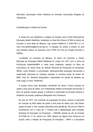(Semosb); Associação União Folclórica do Coroado; Associação Dragões de
Taekwondo.
b) Identificação e História da Escola
A escola em que realizamos o estágio se designa como Centro Municipal de
Educação Infantil Abelhinha, localizada na Rua Dom Bosco Nº 996 no bairro do
Coroado II, zona leste de Manaus, cujo numero telefônico é 3344-7611 e o e-
mail cmei.abelhinha@pmm.am.gov.br. A situação do prédio é própria na qual
sua situação jurídica se descreve como PPM com Ato de Criação (Escolas e
CMEIs).
Localizado no município de Manaus, no bairro do Coroado, o Centro
Municipal de Educação Infantil Abelhinha foi criado em 1977, com o nome de
Pré-Escola Abelhinha/INPA e, tinha como finalidade, atender os filhos de
funcionários de baixa renda do Instituto Nacional de Pesquisas do Amazonas
(INPA), como também a comunidade, oferecendo-lhes educação pré-escolar e
suplemento nutricional às crianças carentes. A iniciativa partiu do diretor do
INPA, Prof. Dr. Warwick EstevanKerr, especialista em estudo de abelhas, de
onde surgiu o nome “Abelhinha”.
A escola iniciou suas atividades, atendendo 25 (vinte e cinco) crianças de
quatro a seis anos de idade, com metodologia inédita na formação pré-escolar, e
teve um grande impulso graças à dinâmica e dedicação da primeira diretora e
fundadora da escola, professora Margareth Ann Charwood.
No ano de 1977, com aumento da população do bairro, cresceu a demanda
de crianças na faixa etária de quatro a seis anos de idade, pois, não tinham
opção de lazer e nem escolas suficientes para atendê-las. No ano de 1996 foi
reconhecida com o curso de 1° Período até a alfabetização pelo Conselho
Estadual de Educação do Amazonas – CEEAM, através do ato de Criação
471/1996 de 17 de Janeiro de 1996. Depois de alguns anos firmou-se um
acordo entre o Instituto de Pesquisas da Amazônia – INPA e a Secretaria
 