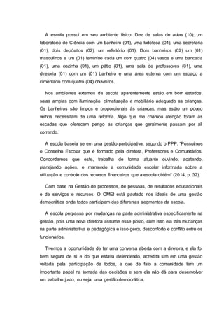 A escola possui em seu ambiente físico: Dez de salas de aulas (10); um
laboratório de Ciência com um banheiro (01), uma ludoteca (01), uma secretaria
(01), dois depósitos (02), um refeitório (01), Dois banheiros (02) um (01)
masculinos e um (01) feminino cada um com quatro (04) vasos e uma bancada
(01), uma cozinha (01), um pátio (01), uma sala de professores (01), uma
diretoria (01) com um (01) banheiro e uma área externa com um espaço a
cimentado com quatro (04) chuveiros.
Nos ambientes externos da escola aparentemente estão em bom estados,
salas amplas com iluminação, climatização e mobiliário adequado as crianças.
Os banheiros são limpos e proporcionais às crianças, mas estão um pouco
velhos necessitam de uma reforma. Algo que me chamou atenção foram às
escadas que oferecem perigo as crianças que geralmente passam por ali
correndo.
A escola baseia se em uma gestão participativa, segundo o PPP: “Possuímos
o Conselho Escolar que é formado pela diretora, Professores e Comunitários.
Concordamos que este, trabalha de forma atuante ouvindo, acatando,
planejando ações, e mantendo a comunidade escolar informada sobre a
utilização e controle dos recursos financeiros que a escola obtém” (2014, p. 32).
Com base na Gestão de processos, de pessoas, de resultados educacionais
e de serviços e recursos. O CMEI está pautado nos ideais de uma gestão
democrática onde todos participem dos diferentes segmentos da escola.
A escola perpassa por mudanças na parte administrativa especificamente na
gestão, pois uma nova diretora assume esse posto, com isso ela trás mudanças
na parte administrativa e pedagógica e isso gerou desconforto e conflito entre os
funcionários.
Tivemos a oportunidade de ter uma conversa aberta com a diretora, e ela foi
bem segura de si e do que estava defendendo, acredita sim em uma gestão
voltada pela participação de todos, e que de fato a comunidade tem um
importante papel na tomada das decisões e sem ela não dá para desenvolver
um trabalho justo, ou seja, uma gestão democrática.
 
