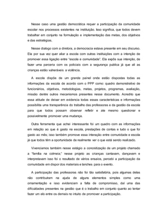 Nesse caso uma gestão democrática requer a participação da comunidade
escolar nos processos existentes na instituição. Isso significa, que todos devem
trabalhar em conjunto na formulação e implementação das metas, dos objetivos
e das estratégias.
Nesse dialogo com a diretora, a democracia estava presente em seu discurso.
Ela por sua vez quer aliar a escola com outras instituições com a intenção de
promover essa ligação entre “escola e comunidade”. Ela expôs sua intenção, de
fazer uma parceria com os policiais com a segurança publica já que ali as
crianças estão vulneráveis a violência.
A escola dispõe de um grande painel onde estão dispostas todas as
informações da escola de acordo com o PPP como: quadro demonstrativo de
funcionários, objetivos, metodologias, metas, projetos, programas, avaliação,
missão dentre outros mecanismos presentes nesse documento. Acredito que
essa atitude de deixar em evidencia todas essas características e informações
possibilita uma transparência do trabalho das professoras e da gestão da escola
para que todos possam observar refletir e ate mesmo questionar e
possivelmente promover uma mudança.
Outra ferramenta que achei interessante foi um quadro com as informações
em relação ao que é gasto na escola, prestações de contas e tudo o que foi
gasto ao mês; isso também promove essa interação entre comunidade e escola
já que todos têm a oportunidade de realmente ver o que está sendo realizado.
Vivenciamos também nesse estágio a concretização de um projeto chamado
a “família na colmeia;” nesse projeto as crianças cantavam, dançavam e
interpretavam isso foi o resultado de vários ensaios, percebi a participação da
comunidade em dispor dos materiais e lanches para o evento.
A participação das professoras não foi tão satisfatória, pois algumas delas
não contribuíram na ajuda de alguns elementos simples como uma
ornamentação e isso evidenciam a falta de compromisso, daí uma das
dificuldades presentes na gestão que é o trabalho em conjunto quanto ao tentar
fazer um elo entre os demais no intuito de promover a participação.
 