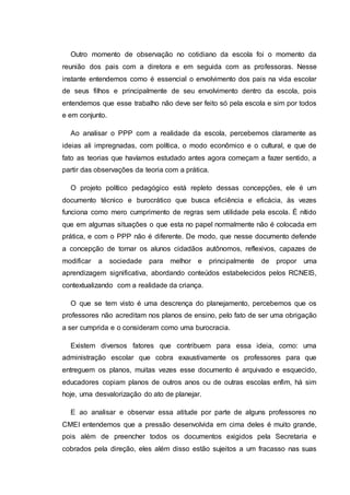 Outro momento de observação no cotidiano da escola foi o momento da
reunião dos pais com a diretora e em seguida com as professoras. Nesse
instante entendemos como é essencial o envolvimento dos pais na vida escolar
de seus filhos e principalmente de seu envolvimento dentro da escola, pois
entendemos que esse trabalho não deve ser feito só pela escola e sim por todos
e em conjunto.
Ao analisar o PPP com a realidade da escola, percebemos claramente as
ideias ali impregnadas, com política, o modo econômico e o cultural, e que de
fato as teorias que havíamos estudado antes agora começam a fazer sentido, a
partir das observações da teoria com a prática.
O projeto político pedagógico está repleto dessas concepções, ele é um
documento técnico e burocrático que busca eficiência e eficácia, às vezes
funciona como mero cumprimento de regras sem utilidade pela escola. É nítido
que em algumas situações o que esta no papel normalmente não é colocada em
prática, e com o PPP não é diferente. De modo, que nesse documento defende
a concepção de tornar os alunos cidadãos autônomos, reflexivos, capazes de
modificar a sociedade para melhor e principalmente de propor uma
aprendizagem significativa, abordando conteúdos estabelecidos pelos RCNEIS,
contextualizando com a realidade da criança.
O que se tem visto é uma descrença do planejamento, percebemos que os
professores não acreditam nos planos de ensino, pelo fato de ser uma obrigação
a ser cumprida e o consideram como uma burocracia.
Existem diversos fatores que contribuem para essa ideia, como: uma
administração escolar que cobra exaustivamente os professores para que
entreguem os planos, muitas vezes esse documento é arquivado e esquecido,
educadores copiam planos de outros anos ou de outras escolas enfim, há sim
hoje, uma desvalorização do ato de planejar.
E ao analisar e observar essa atitude por parte de alguns professores no
CMEI entendemos que a pressão desenvolvida em cima deles é muito grande,
pois além de preencher todos os documentos exigidos pela Secretaria e
cobrados pela direção, eles além disso estão sujeitos a um fracasso nas suas
 