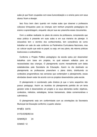 aulas já que ficam ocupadas com essa burocratização e o ensino para com seus
alunos ficam a desejar.
Isso ficou bem claro quando em muitas aulas que observei a professora
colocava brinquedos para as crianças sem nenhum propósito pedagógico de
ensino e aprendizagem, enquanto ela por sua vez preenchia esses documentos.
Com a análise realizada no plano de ensino da professora, compreendo que
essa prática é presente em suas aulas e em sua maneira de planejar. A
educadora tem o domínio dos conhecimentos, tem consciência de como
trabalhar em sala de aula conforme os Parâmetros Curriculares Nacionais, mas
ao colocar aquilo que está no papel, ou seja, em seu plano, ela retoma práticas
tradicionais e contraditórias.
Conforme o Projeto Político pedagógico da escola optou por desenvolver
trabalhos com base em projetos, no qual estavam voltados para as
necessidades das crianças. O planejamento ocorre mensalmente com datas
estabelecidas pela Secretaria de Educação. Assim no dia destinado ao
planejamento as professoras preenchem o plano diário, distribuindo os
conteúdos programáticos nas semanas que contemplam o planejamento, essas
atividades devem estar de acordo com os projetos desenvolvidos pela escola.
O planejamento é coordenado pela diretora já que o turno vespertino não
possui pedagogo. Assim as reuniões do planejamento partirão de um tema
gerador onde é desenvolvido um projeto e os seus elementos serão: objetivos,
conteúdos, métodos, estratégias, temas transversais, datas comemorativas e
culminância.
O planejamento esta em conformidade com as orientações da Secretaria
Municipal de Educação conforme o quadro abaixo:
NºMÊS DATA
01FEVEREIRO 04
02MARÇO 24
03MAIO 12
 