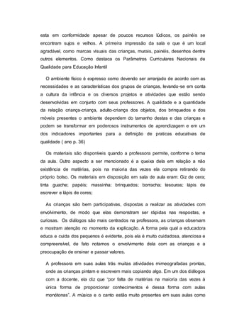 esta em conformidade apesar de poucos recursos lúdicos, os painéis se
encontram sujos e velhos. A primeira impressão da sala e que é um local
agradável, como marcas visuais das crianças, murais, painéis, desenhos dentre
outros elementos. Como destaca os Parâmetros Curriculares Nacionais de
Qualidade para Educação Infantil
O ambiente físico é expresso como devendo ser arranjado de acordo com as
necessidades e as características dos grupos de crianças, levando-se em conta
a cultura da infância e os diversos projetos e atividades que estão sendo
desenvolvidas em conjunto com seus professores. A qualidade e a quantidade
da relação criança-criança, adulto-criança dos objetos, dos brinquedos e dos
móveis presentes o ambiente dependem do tamanho destas e das crianças e
podem se transformar em poderosos instrumentos de aprendizagem e em um
dos indicadores importantes para a definição de praticas educativas de
qualidade ( ano p. 36)
Os materiais são disponíveis quando a professora permite, conforme o tema
da aula. Outro aspecto a ser mencionado é a queixa dela em relação a não
existência de matérias, pois na maioria das vezes ela compra retirando do
próprio bolso. Os materiais em disposição em sala de aula eram: Giz de cera;
tinta guache; papéis; massinha; brinquedos; borracha; tesouras; lápis de
escrever e lápis de cores;
As crianças são bem participativas, dispostas a realizar as atividades com
envolvimento, de modo que elas demonstram ser rápidas nas respostas, e
curiosas. Os diálogos são mais centrados na professora, as crianças observam
e mostram atenção no momento da explicação. A forma pela qual a educadora
educa e cuida dos pequenos é evidente, pois ela é muito cuidadosa, atenciosa e
compreensível, de fato notamos o envolvimento dela com as crianças e a
preocupação de ensinar e passar valores.
A professora em suas aulas trás muitas atividades mimeografadas prontas,
onde as crianças pintam e escrevem mais copiando algo. Em um dos diálogos
com a docente, ela diz que “por falta de matérias na maioria das vezes à
única forma de proporcionar conhecimentos é dessa forma com aulas
monótonas”. A música e o canto estão muito presentes em suas aulas como
 