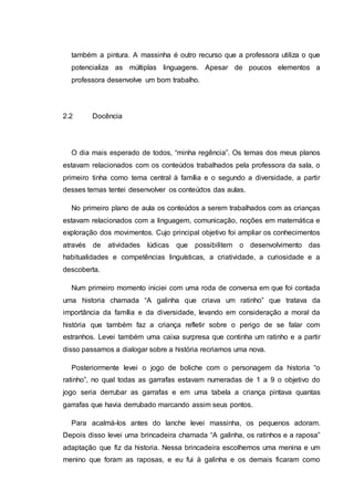 também a pintura. A massinha é outro recurso que a professora utiliza o que
potencializa as múltiplas linguagens. Apesar de poucos elementos a
professora desenvolve um bom trabalho.
2.2 Docência
O dia mais esperado de todos, “minha regência”. Os temas dos meus planos
estavam relacionados com os conteúdos trabalhados pela professora da sala, o
primeiro tinha como tema central à família e o segundo a diversidade, a partir
desses temas tentei desenvolver os conteúdos das aulas.
No primeiro plano de aula os conteúdos a serem trabalhados com as crianças
estavam relacionados com a linguagem, comunicação, noções em matemática e
exploração dos movimentos. Cujo principal objetivo foi ampliar os conhecimentos
através de atividades lúdicas que possibilitem o desenvolvimento das
habitualidades e competências linguísticas, a criatividade, a curiosidade e a
descoberta.
Num primeiro momento iniciei com uma roda de conversa em que foi contada
uma historia chamada “A galinha que criava um ratinho” que tratava da
importância da família e da diversidade, levando em consideração a moral da
história que também faz a criança refletir sobre o perigo de se falar com
estranhos. Levei também uma caixa surpresa que continha um ratinho e a partir
disso passamos a dialogar sobre a história recriamos uma nova.
Posteriormente levei o jogo de boliche com o personagem da historia “o
ratinho”, no qual todas as garrafas estavam numeradas de 1 a 9 o objetivo do
jogo seria derrubar as garrafas e em uma tabela a criança pintava quantas
garrafas que havia derrubado marcando assim seus pontos.
Para acalmá-los antes do lanche levei massinha, os pequenos adoram.
Depois disso levei uma brincadeira chamada “A galinha, os ratinhos e a raposa”
adaptação que fiz da historia. Nessa brincadeira escolhemos uma menina e um
menino que foram as raposas, e eu fui à galinha e os demais ficaram como
 