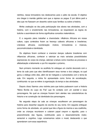 ratinhos, nessa brincadeira nos deslocamos para o pátio da escola. O objetivo
era chegar à mamãe galinha sem que a raposa os pegue. E por último pedi a
eles que me fizessem um desenho sobre suas famílias ou sobre a história.
Minha avaliação se deu pela participação dos alunos nas atividades, com a
história, com o envolvimento nas brincadeiras, se respeitaram as regras do
boliche e assimilaram de forma significativa conceitos matemáticos.
E o segundo plano trabalhei a diversidade: influência Africana em nossa
cultura, cujos conteúdos foram as herança culturais africanas e brasileiras;
Literatura africana; coordenação motora; brincadeiras e músicas,
psicomotricidade e identidade.
Os objetivos foram conhecer e vivenciar danças culturais brasileiras com
influencias africanas, conhecer e valorizar as mais variadas possibilidades
expressivas do corpo da criança, valorizar a leitura como incentivo ao processo e
alfabetização e letramento e por fim respeitar o próximo.
Num primeiro momento na acolhida foi entregue um crachá decorado com o
tema da aula para que eles identificassem seus nomes e dos colegas, no qual
gerou o diálogo entre eles, além de ter instigado a curiosidades com o tema da
aula. Em seguida, a rotina foi apresentada como forma de socialização,
contribuindo no que se refere à organização do tempo e das atividades.
Depois disso fizemos uma rodinha para que todos pudessem ouvir a historia
“Maria Bonita do Laço de Fita” que foi contada com um avental e seus
personagens. No qual as crianças ficaram bem atentas nas características da
historia e na construção da identidade dos personagens.
Na segunda etapa da aula as crianças escolheram um personagem da
história para desenhar seguido da escrita do seu nome. Em seguida entreguei
como forma de atividade, um painel que trás a figura da menina e seu coelhinho,
onde as crianças recortaram e colaram papel crepom e algodão, para o
preenchimento das figuras, contribuindo para o desenvolvimento motor,
sensorial e cognitivo. Logo conversamos sobre o mural, destacando o que
aprenderam com essa experiência.
 