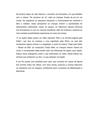 Na terceira etapa da aula fizemos o momento da brincadeira, em que trabalhei
com a música “Os escravos de Jó” onde as crianças ficarão de pé em um
circulo. Na sequência os pequenos dançaram e movimentaram-se conforme a
letra e melodia, nessa perspectiva as crianças tiveram a oportunidade de
desenvolvera coletividade, noção de espaço, as influencias culturais africanas
nas brincadeiras ou com as músicas brasileiras, além de conhecer e valorizar as
mais variadas possibilidades expressivas do corpo da criança.
E na quarta etapa passei um vídeo chamado “Bita e os animais-viagens pelo
Safari”, que leva as crianças a uma expedição pela África, na qual elas
conheceram alguns animais e a vegetação. A partir da música “Viajar pelo Safari
– Mundo de Bita” do compositor Chaps Melo, as crianças tiveram chance de
iniciar a compreensão delas desde cedo nas diferenças de região, para região.
Depois disso dialogamos sobre o que observaram no vídeo, dando ênfase nos
animais que conheciam ou não, e o que achavam da região.
E por fim passei uma atividade para casa, que consistia em copias de figuras
dos animais vistos nos vídeos, com seus nomes, propiciou a criança relacionar
os caracteres com as imagens, contribuindo para o processo de alfabetização e
letramento.
 