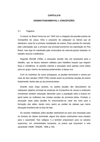 CAPÍTULO III
ENSINO FUNDAMENTAL I: CONCEPÇÕES
3.1 Trajetória
O ensino no Brasil iniciou-se em 1549 com a chegada dos jesuítas padres da
Companhia de Jesus, tinha o proposito de catequizar os nativos que ali
habitavam, essa foi à primeira modalidade de ensino. Esse período foi marcado
pela colonização que a principio sua principal economia era exportação do Pau
Brasil, mas logo foi substituída pela monocultura da cana-de-açúcar baseado no
trabalho escravo e latifúndios.
Segundo Romelli (1992), a educação escolar não era necessária para o
trabalho, que na época estavam voltados para trabalhos braçais que exigiam
força e resistência, no período colonial a educação seria apenas como status
para um grupo mínimo de pessoas pertencentes à classe rica.
Com os incentivos da coroa portuguesa, os jesuítas dominaram o ensino por
mais de dois séculos (1549-1759) criando assim as primeiras escolas de ensino
fundamental dentre elas as de primeiras letras.
Durante esse longo período, os padres jesuítas não descuidaram da
catequese (objetivo principal da presença da Companhia de Jesus) e acabaram
ministrando também educação elementar para a população índia e branca em
geral (salvo as mulheres) nas criadas escolas de primeiras letras. Contudo, a
educação dada pelos jesuítas foi direcionando-se cada vez mais para a
formação das elites, dando inicio assim ao caráter de classes que marca
educação brasileira até os dias de hoje.
As escolas instaladas pelos jesuítas destinavam-se para uma educação para
os homens da classe dominante, alguns dos alunos continuavam seus estudos
para o sacerdotal. Tais colégios “[...] também preparavam para os estudos
superiores, em universidades europeias, os jovens que buscavam a vida
sacerdotal” (HAIR; TANURI, 1998, p. 59).
 