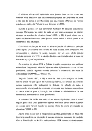 O sistema educacional implantado pelos jesuítas teve um fim como eles
estavam mais articulados aos seus interesses próprios da Companhia de Jesus
e não aos da Coroa, o rei influenciado pelo seu ministro o Marques de Pombal
expulsou os padres de Portugal e seus domínios em 1759.
Durante o período em que dominaram fundaram 17 colégios secundários,
segundo Monlevade, “ao redor de cada um em locais avançados do interior,
dezenas de escolas de primeiras letras” (1997, p. 22). A partir disso com a
queda do ensino introduzido pelos jesuítas caiu e assim o estado passa a ser
responsável pela educação.
Com essas mudanças as aulas no sistema jesuíta foi substituído pela por
aulas régias, um sistema não seriado de aulas avulsas, com professores mal
remunerados e vitalícios no cargo, custeado por um novo tributo colonial
instituído somente em 1772, o subsidio literário, que iniciada sobre a venda de
carne nos açougues e aguardente.
Em meados do século XVIII a Colônia brasileira apresentava um ambiente
educacional desgastado: além de “algumas aulas régias criadas com a reforma
pombalina”, possuía “algumas escolas primárias e secundárias, em mãos de
eclesiásticos” (ROMANELLI, 1992, p. 38).
Segundo Gadotti (1993, p. 18), a partir de 1808, com a chegada da família
real no Brasil, na qual fugiam da invasão napoleônica, são criados os primeiros
cursos superiores (não teológicos) na Colônia. Na reflexão do autor, a
preocupação educacional da monarquia portuguesa aqui instalada restringiu-se
a cursos voltados para a formação dos militares e administrativos de que
necessitava, bem como das elites governantes.
A presença da família real não foi um evento significativo para o ensino
regular, pois a sua vinda possibilitou apenas mudanças para o ensino superior,
de acordo com Romelli ficando “os demais níveis de ensino em situação de
abandono.” (1992, p. 38)
Alguns anos depois com a independência politica, proclamada em 1822, não
teve tanta relevância na educação já que não promoveu mudanças de imediato.
Com a Constituição do Império, outorgada em 1824, mesmo contendo poucas
 