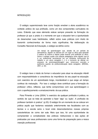 INTRODUÇÃO
O estágio supervisionado teve como função envolver o aluno acadêmico no
contexto prático de sua profissão, como um dos componentes curriculares do
curso. Entendo que esse elemento esteve sempre presente na formação do
professor já que a práxis é o momento em que o educador tem a oportunidade
de desenvolver suas habilidades, refletir sobre suas práticas com intuito de
transmitir conhecimentos de forma mais significativa. Na deliberação do
Conselho Nacional de Educação, o estágio se define como:
Um tempo de aprendizagem que, através de um período de
permanência, alguém se demora em um lugar ou ofício para aprender
a prática do mesmo e depois poder exercer uma profissão ou ofício.
Assim o estágio supõe uma relação pedagógica entre alguém que já
é um profissional reconhecido em um ambiente institucional de
trabalho e um aluno estagiário [...] é o momento de efetivar um
processo de ensino/aprendizagem que, tornar-se-á concreto e
autônomo quando da profissionalização deste estagiário. (BRASIL,
2001, p. 32).
O estágio teve o intuito de formar o educador para atuar na educação infantil
com responsabilidade e consciência da importância do seu papel na educação
com exercício de um aprendizado longo, incontestável e que exige um tempo
contínuo de maturação. Por isso o estágio deve contribuir para a formação do
professor crítico, reflexivo, que tenha compromisso com sua aprendizagem e
com o aperfeiçoamento e amadurecimento de sua prática.
Para Pimenta e Lima (2004) “o exercício de qualquer profissão é prático, no
sentido de que se trata de aprender a fazer ‘algo’ ou ‘ação’. A profissão de
professor também é pratica”. (p.35). O estágio foi um momento de se colocar em
prática aquilo que havíamos estudado anteriormente nas faculdades com as
teorias e a escola seria o local onde desenvolveríamos nossas próprias
características de como dar aula. Mais que isso, foi uma oportunidade de
compreender a complexidade das práticas institucionais e das ações ali
praticadas por seus profissionais como uma forma de preparação para a nossa
inserção profissional.
 