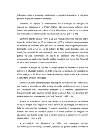 indicações sobre a educação, estabeleceu um principio importante: “a instrução
primaria é gratuita a todos os cidadãos.”
Entretanto, no Império, “o analfabetismo era a condição de instrução da
maioria da população e o Poder Público não desenvolveu esforços para
transformar a educação em política pública. Alem disso, a maioria da população
era constituída por escravos (não cidadãos)” (OLIVEIRA, 2007, p. 17).
Conforme aponta Saviani (1996, p. 26-27), “nossa primeira lei nacional sobre
instrução pública” data de 15 de outubro de 1827, a qual determinou a criação
de escolas de primeiras letras em todas as cidades, vilas e lugares populosos.
Entretanto, como a Lei de 15 de outubro de 1827 nada dispunha sobre as
condições materiais de sua implantação, ela acabou fracassando e a instrução
pública no país permaneceu em estado de abandono total. O golpe de
misericórdia no quadro da instrução pública brasileira veio com o Ato Adicional
de 1834, uma emenda à Constituição de 1824.
Mediante a edição de tal Ato, o poder central se reservou o direito de
promover a educação superior em todo o Império e a educação no Município da
Corte, delegando às Províncias a incumbência de promover a educação primária
e secundária em suas jurisdições.
Como se vê, essa descentralização trazida pelo Ato Adicional de 1834 acabou
por colocar a educação da elite a cargo do poder central e a do povo a cargo
das Províncias que, “inteiramente entregues a si mesmas, desamparadas
financeiramente pelo governo central, pouco puderam fazer em benefício da”
educação primária e secundária. (HAIDAR; TANURI, 1998, p. 64).
A partir de então foram criados nas capitais os liceus provinciais, na tentativa
de reunir antigas aulas régias em liceus, sem muita organização. Em função da
falta de recursos das províncias, “o ensino, sobretudo o secundário, acabou
ficando nas mãos da iniciativa privada e o ensino primário foi relegado ao
abandono, acentuando ainda mais o caráter classista e acadêmico do ensino”
(ROMANELLI, 1992, p. 40).
A Constituição da República de 1891, que consagrou também
descentralização do ensino, ou melhor, reservou ao governo central o direito de
 