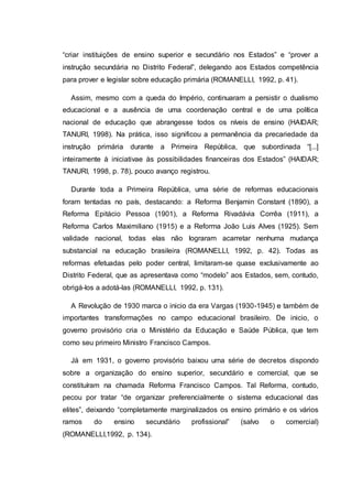 “criar instituições de ensino superior e secundário nos Estados” e “prover a
instrução secundária no Distrito Federal”, delegando aos Estados competência
para prover e legislar sobre educação primária (ROMANELLI, 1992, p. 41).
Assim, mesmo com a queda do Império, continuaram a persistir o dualismo
educacional e a ausência de uma coordenação central e de uma política
nacional de educação que abrangesse todos os níveis de ensino (HAIDAR;
TANURI, 1998). Na prática, isso significou a permanência da precariedade da
instrução primária durante a Primeira República, que subordinada “[...]
inteiramente à iniciativae às possibilidades financeiras dos Estados” (HAIDAR;
TANURI, 1998, p. 78), pouco avanço registrou.
Durante toda a Primeira República, uma série de reformas educacionais
foram tentadas no país, destacando: a Reforma Benjamin Constant (1890), a
Reforma Epitácio Pessoa (1901), a Reforma Rivadávia Corrêa (1911), a
Reforma Carlos Maximiliano (1915) e a Reforma João Luis Alves (1925). Sem
validade nacional, todas elas não lograram acarretar nenhuma mudança
substancial na educação brasileira (ROMANELLI, 1992, p. 42). Todas as
reformas efetuadas pelo poder central, limitaram-se quase exclusivamente ao
Distrito Federal, que as apresentava como “modelo” aos Estados, sem, contudo,
obrigá-los a adotá-las (ROMANELLI, 1992, p. 131).
A Revolução de 1930 marca o inicio da era Vargas (1930-1945) e também de
importantes transformações no campo educacional brasileiro. De inicio, o
governo provisório cria o Ministério da Educação e Saúde Pública, que tem
como seu primeiro Ministro Francisco Campos.
Já em 1931, o governo provisório baixou uma série de decretos dispondo
sobre a organização do ensino superior, secundário e comercial, que se
constituíram na chamada Reforma Francisco Campos. Tal Reforma, contudo,
pecou por tratar “de organizar preferencialmente o sistema educacional das
elites”, deixando “completamente marginalizados os ensino primário e os vários
ramos do ensino secundário profissional” (salvo o comercial)
(ROMANELLI,1992, p. 134).
 