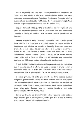 Em 16 de julho de 1934 uma nova Constituição Federal foi promulgada em
nosso país. Em relação à educação, especificamente, muitas das idéias
defendidas pelos educadores da Associação Brasileira de Educação (ABE), e
que mais tarde foram traduzidas no Manifesto dos Pioneiros da Educação Nova,
tornaram-se preceitos constitucionais a partir da Carta de 1934.
Segundo Romanelli (1992, p. 151), a Constituição de 1934 representa uma
vitória do movimento renovador, uma vez que quase todo texto constitucional
“referente à educação denuncia uma influencia bastante pronunciada do
Manifesto”.
Além de estabelecer a que a educação é direito de todos, a Constituição de
1934 determinou a gratuidade e a obrigatoriedade do ensino primário e
estabeleceu, pela primeira vez no país, a vinculação de mínimos percentuais
orçamentários para a educação, devendo a União e os Municípios aplicar nunca
menos de 10% e os Estados e Distrito Federal pelo menos 20% da renda
resultante dos impostos, no ensino. Contudo, com o golpe que instalou o Estado
Novo (1937-1945) a Carta de 1934 logo foi substituída pela Constituição
outorgada em 1937, a qual tratou a educação muito restritivamente.
A partir de 1942, o Ministro da Educação Gustavo Capanema deu inicio, ainda
que de maneira parcial, a reforma de todos os ramos do ensino primário e
secundário. Entre 1942 e 1946, oito decretos-lei foram postos em execução
visando tal reforma, os quais tomaram o nome de Leis Orgânicas do Ensino.
O ensino primário, até então, praticamente não tinha recebido qualquer
atenção do governo central e ainda não havia diretrizes lançadas pelo governo
central para esse nível de ensino. Como era a administração dos Estados que
cuidava do ensino primário, as reformas referentes a este nível de ensino foram
todas feitas pelos Estados, mas de maneira isolada e sem muita
continuidade(ROMANELLI, 1992, p. 160).
Com a Lei Orgânica do Ensino Primário, enfim, o governo central cuida de
traçar diretrizes para o ensino primário, validas para todo o país. A partir de
então, tal nível de ensino ficou assim estruturado:
 