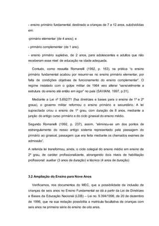 - ensino primário fundamental, destinado a crianças de 7 a 12 anos, subdivididas
em:
-primário elementar (de 4 anos); e
- primário complementar (de 1 ano).
- ensino primário supletivo, de 2 anos, para adolescentes e adultos que não
receberam esse nível de educação na idade adequada.
Contudo, como ressalta Romanelli (1992, p. 163), na prática “o ensino
primário fundamental acabou por resumir-se no ensino primário elementar, por
falta de condições objetivas de funcionamento do ensino complementar”. O
regime instalado com o golpe militar de 1964 veio alterar “sensivelmente a
estrutura do ensino até então em vigor” no país (SAVIANI, 1997, p.31).
Mediante a Lei nº 5.692/71 (fixa diretrizes e bases para o ensino de 1º e 2º
graus), o governo militar reformou o ensino primário e secundário. A lei
supracitada criou o ensino de 1º grau, com duração de 8 anos, mediante a
junção do antigo curso primário e do ciclo ginasial do ensino médio.
Segundo Romanelli (1992, p. 237), assim, “eliminou-se um dos pontos de
estrangulamento do nosso antigo sistema representado pela passagem do
primário ao ginasial, passagem que era feita mediante os chamados exames de
admissão”.
A referida lei transformou, ainda, o ciclo colegial do ensino médio em ensino de
2º grau, de caráter profissionalizante, abrangendo dois níveis de habilitação
profissional: auxiliar (3 anos de duração) e técnico (4 anos de duração)
3.2 Ampliação do Ensino para Nove Anos
Verificamos, nos documentos do MEC, que a possibilidade da inclusão de
crianças de seis anos no Ensino Fundamental se dá a partir da Lei de Diretrizes
e Bases da Educação Nacional (LDB) – Lei no. 9.394/1996, de 20 de dezembro
de 1996, que na sua redação possibilita a matrícula facultativa de crianças com
seis anos na primeira série do ensino de oito anos.
 